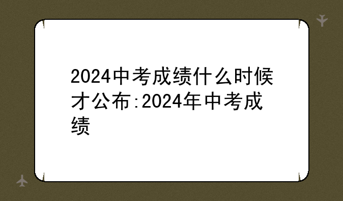 2024中考成绩什么时候才公布:2024年中考成绩