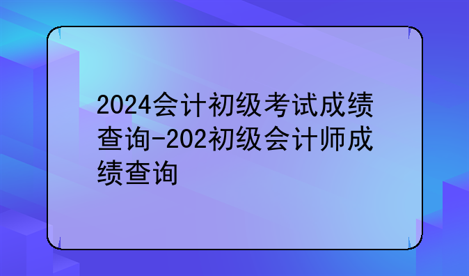2024会计初级考试成绩查询-202初级会计师成绩查询