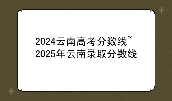 2024云南高考分数线~2025年云南录取分数线