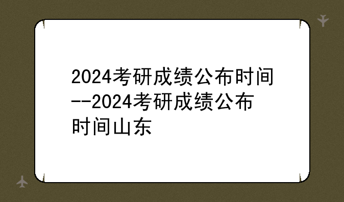 2024考研成绩公布时间--2024考研成绩公布时间山东