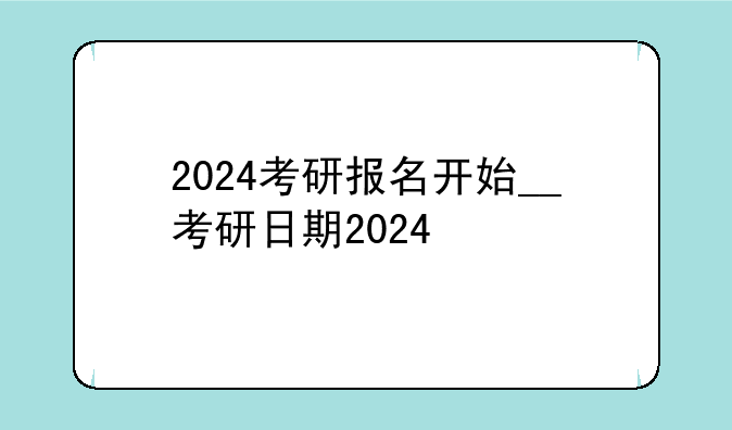 2024考研报名开始__考研日期2024
