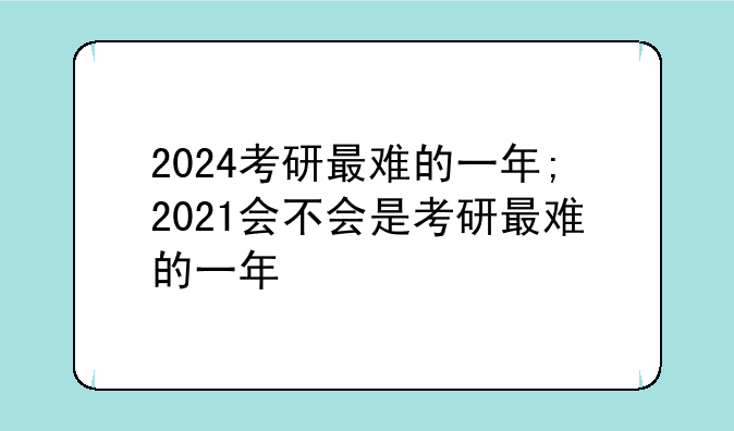 2024考研最难的一年;2021会不会是考研最难的一年