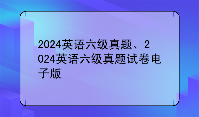 2024英语六级真题、2024英语六级真题试卷电子版