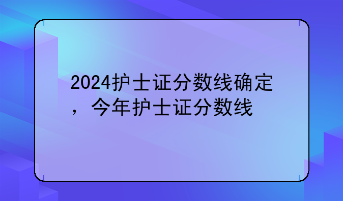 2024护士证分数线确定，今年护士证分数线