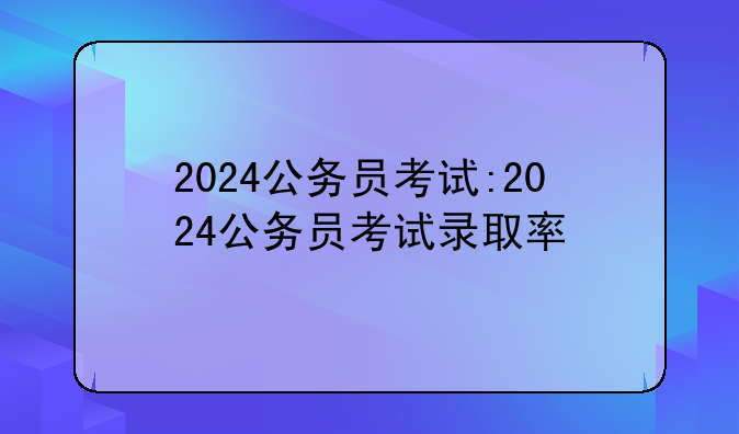 2024公务员考试:2024公务员考试录取率