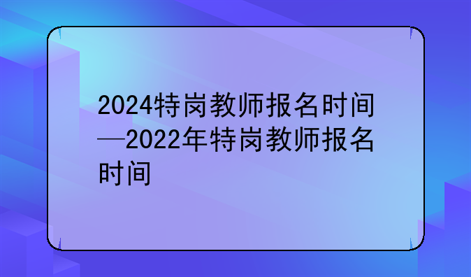 2024特岗教师报名时间—2022年特岗教师报名时间