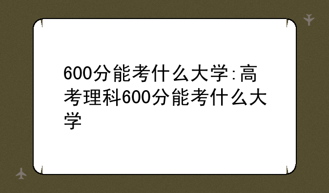 600分能考什么大学:高考理科600分能考什么大学