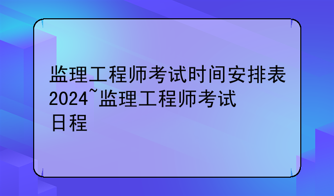 监理工程师考试时间安排表2024~监理工程师考试日程