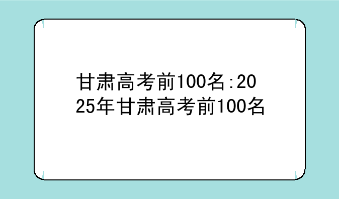 甘肃高考前100名:2025年甘肃高考前100名