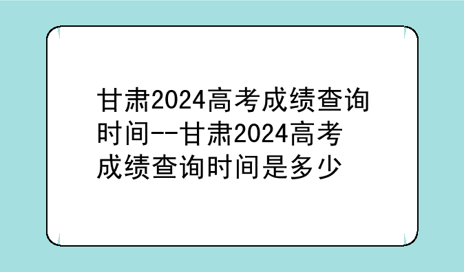 甘肃2024高考成绩查询时间--甘肃2024高考成绩查询时间是多少