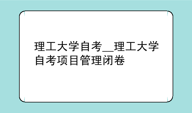 理工大学自考__理工大学自考项目管理闭卷