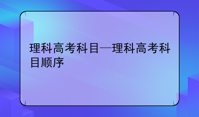 理科高考科目—理科高考科目顺序