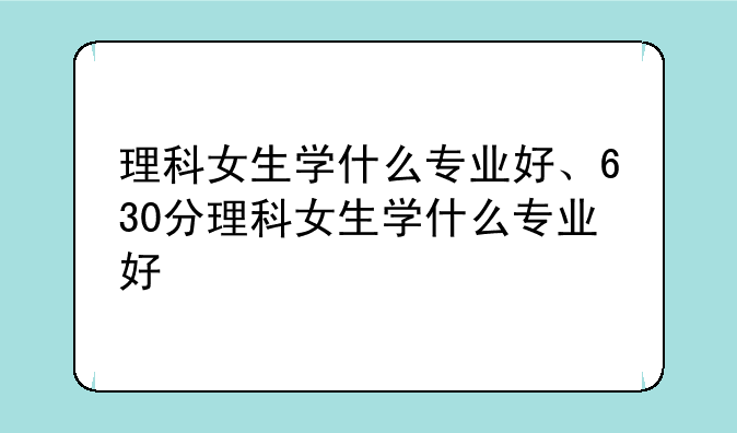 理科女生学什么专业好、630分理科女生学什么专业好