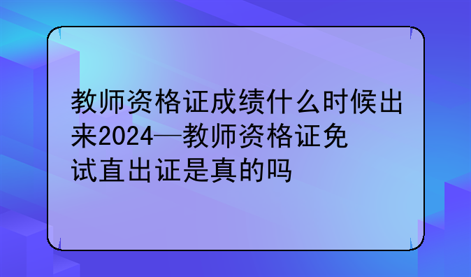 教师资格证成绩什么时候出来2024—教师资格证免试直出证是真的吗