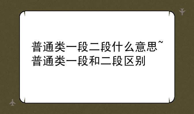普通类一段二段什么意思~普通类一段和二段区别