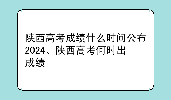 陕西高考成绩什么时间公布2024、陕西高考何时出成绩