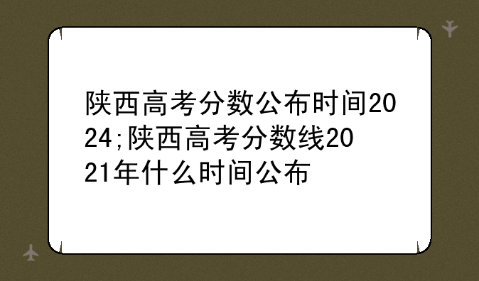 陕西高考分数公布时间2024;陕西高考分数线2021年什么时间公布