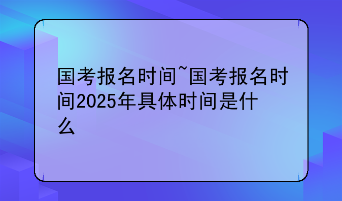 国考报名时间~国考报名时间2025年具体时间是什么