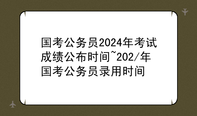 国考公务员2024年考试成绩公布时间~202/年国考公务员录用时间