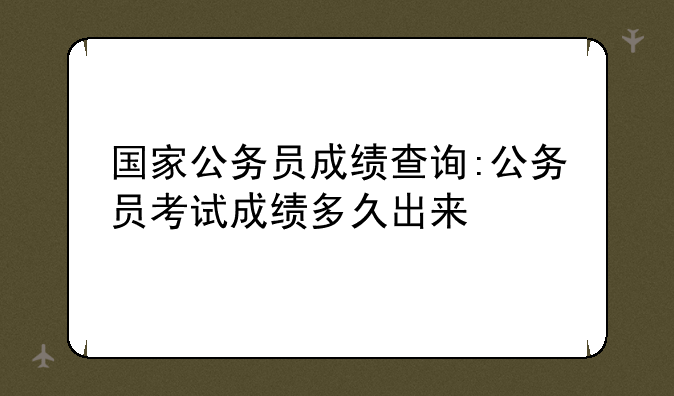 国家公务员成绩查询:公务员考试成绩多久出来