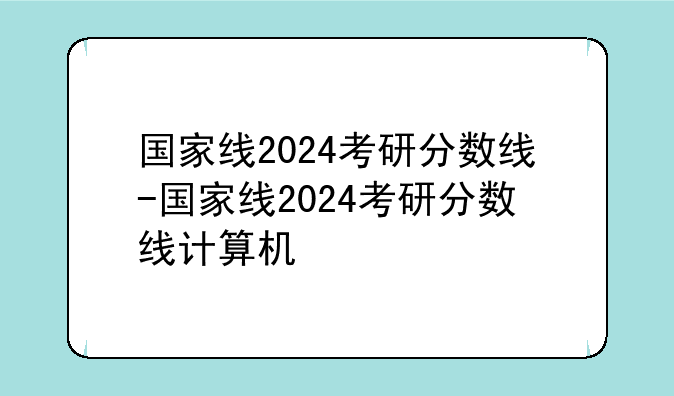 国家线2024考研分数线-国家线2024考研分数线计算机