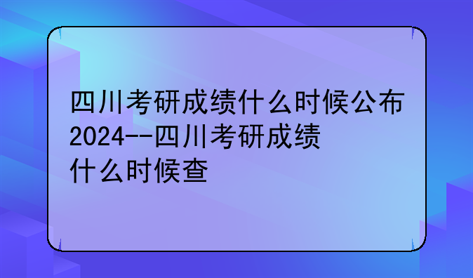 四川考研成绩什么时候公布2024--四川考研成绩什么时候查