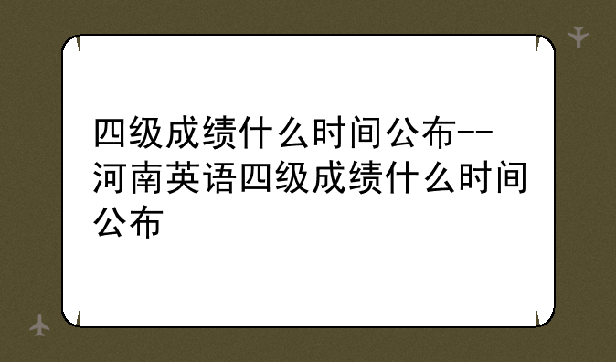 四级成绩什么时间公布--河南英语四级成绩什么时间公布