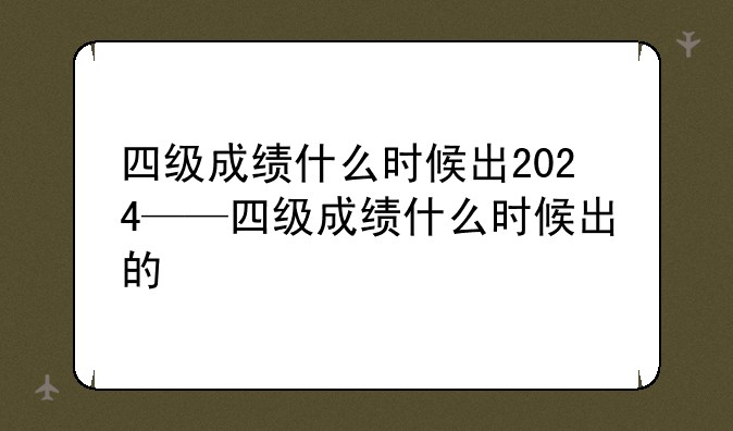 四级成绩什么时候出2024——四级成绩什么时候出的