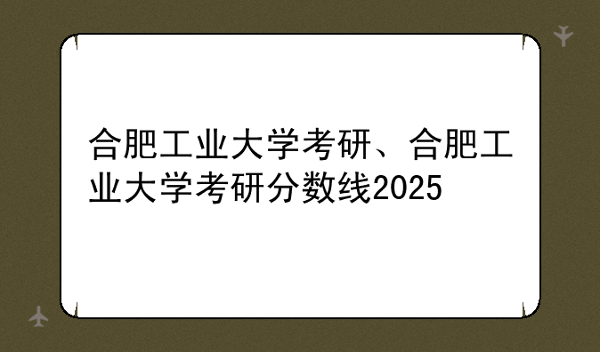 合肥工业大学考研、合肥工业大学考研分数线2025