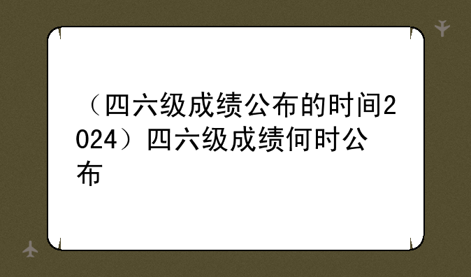 （四六级成绩公布的时间2024）四六级成绩何时公布