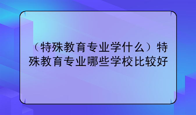 （特殊教育专业学什么）特殊教育专业哪些学校比较好
