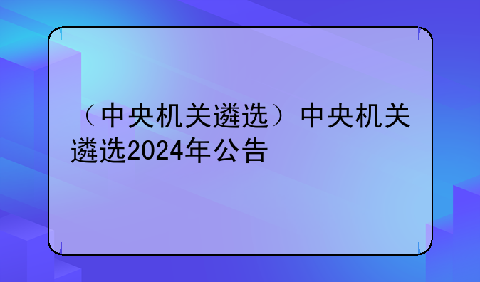 （中央机关遴选）中央机关遴选2024年公告