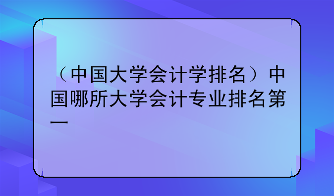 （中国大学会计学排名）中国哪所大学会计专业排名第一
