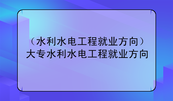 （水利水电工程就业方向）大专水利水电工程就业方向