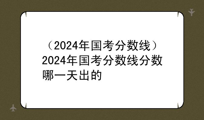 （2024年国考分数线）2024年国考分数线分数哪一天出的