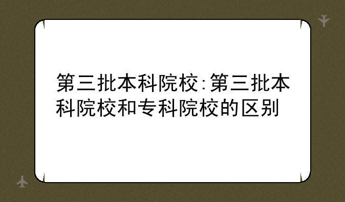 第三批本科院校:第三批本科院校和专科院校的区别