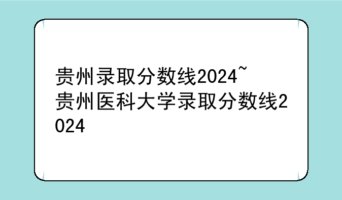 贵州录取分数线2024~贵州医科大学录取分数线2024