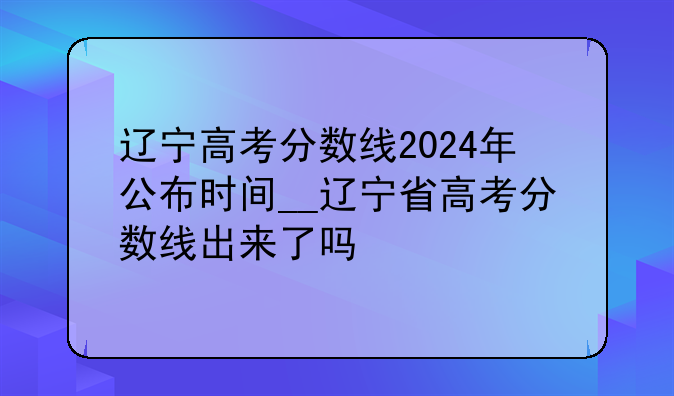 辽宁高考分数线2024年公布时间__辽宁省高考分数线出来了吗