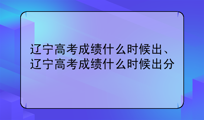 辽宁高考成绩什么时候出、辽宁高考成绩什么时候出分