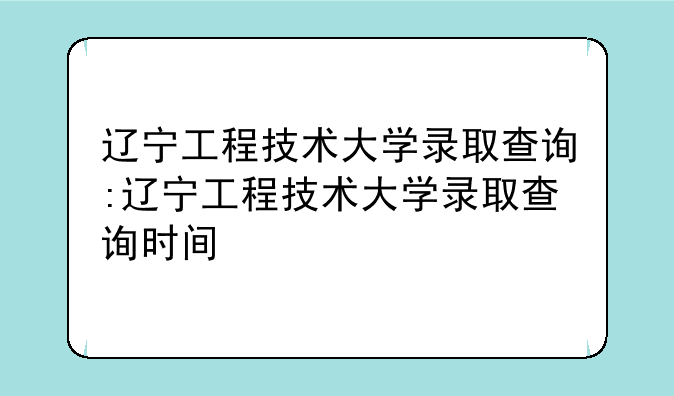 辽宁工程技术大学录取查询:辽宁工程技术大学录取查询时间