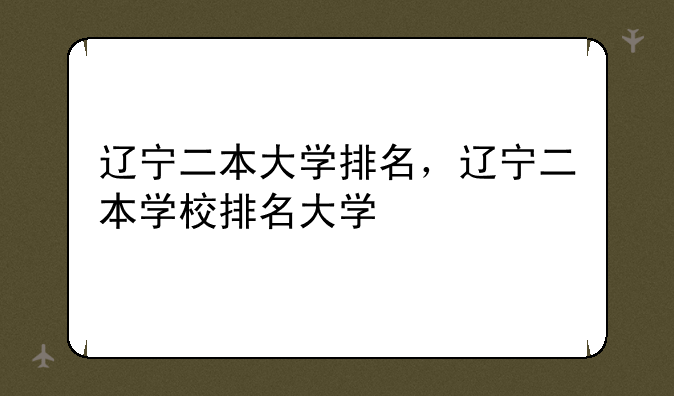 辽宁二本大学排名，辽宁二本学校排名大学