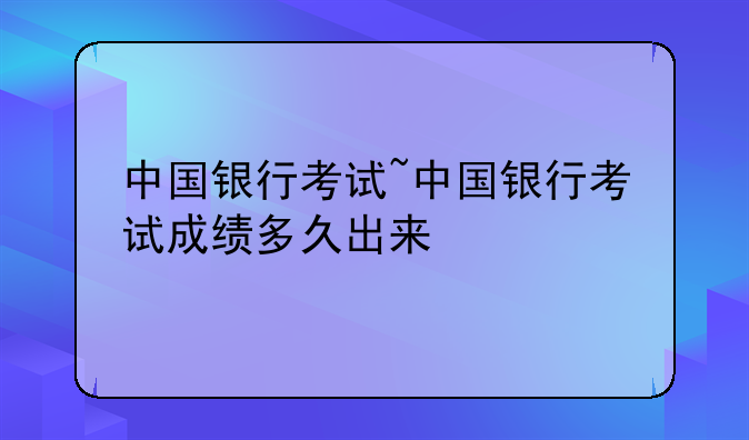 中国银行考试~中国银行考试成绩多久出来