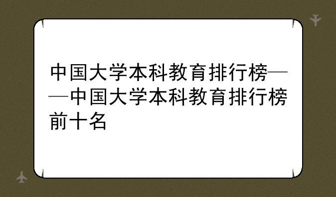 中国大学本科教育排行榜——中国大学本科教育排行榜前十名