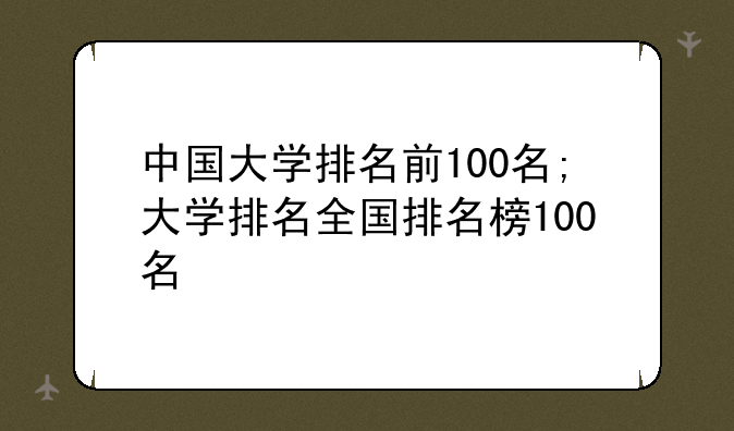 中国大学排名前100名;大学排名全国排名榜100名