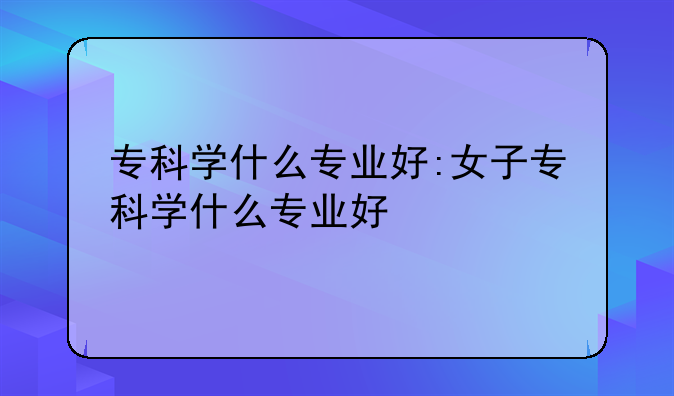 专科学什么专业好:女子专科学什么专业好