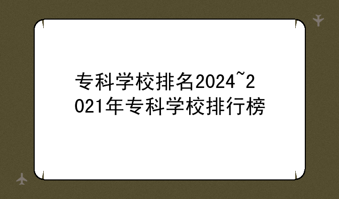 专科学校排名2024~2021年专科学校排行榜