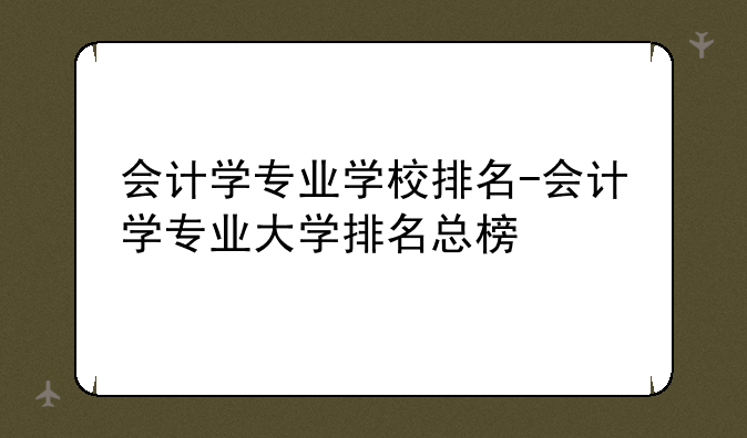 会计学专业学校排名-会计学专业大学排名总榜