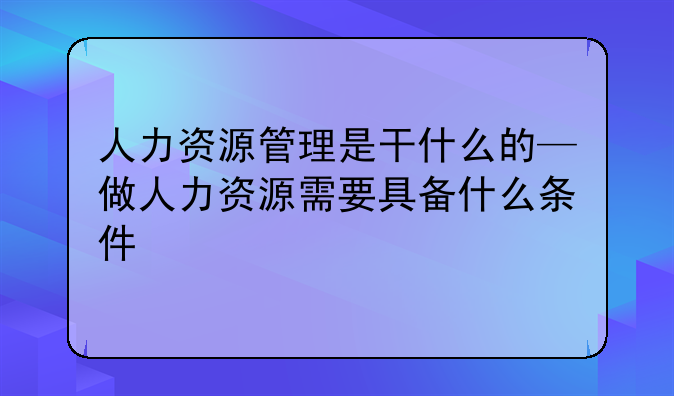 人力资源管理是干什么的—做人力资源需要具备什么条件