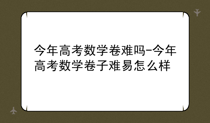 今年高考数学卷难吗-今年高考数学卷子难易怎么样