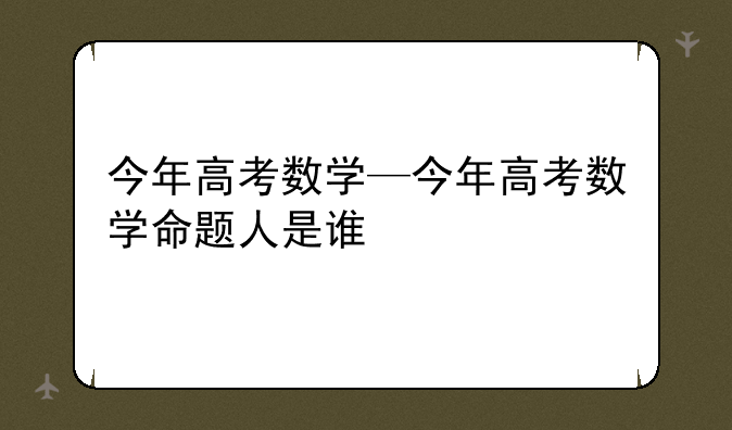 今年高考数学—今年高考数学命题人是谁